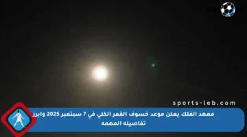 معهد الفلك يعلن موعد خسوف القمر الكلي في 7 سبتمبر 2025 وأبرز تفاصيله المهمة